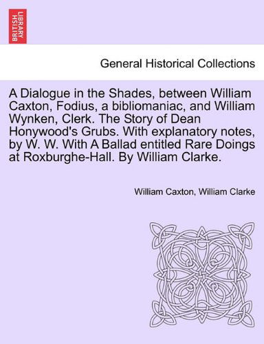 A Dialogue in the Shades, Between William Caxton, Fodius, a Bibliomaniac, and William Wynken, Clerk. the Story of Dean Honywood's Grubs. with ... Doings at Roxburghe-hall. by William Clarke. - William Clarke - Libros - British Library, Historical Print Editio - 9781241166823 - 15 de marzo de 2011