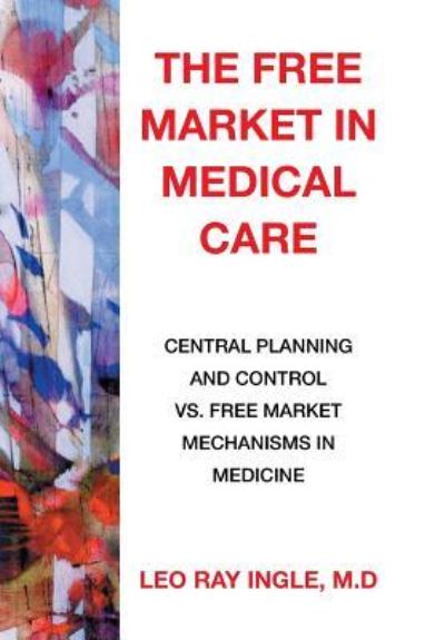 Cover for M D Leo Ray Ingle · The Free Market in Medical Care: Central Planning and Control vs. Free Market Mechanisms in Medicine (Hardcover Book) (2015)