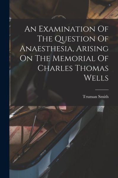 Examination of the Question of Anaesthesia, Arising on the Memorial of Charles Thomas Wells - Truman Smith - Books - Creative Media Partners, LLC - 9781019298824 - October 27, 2022