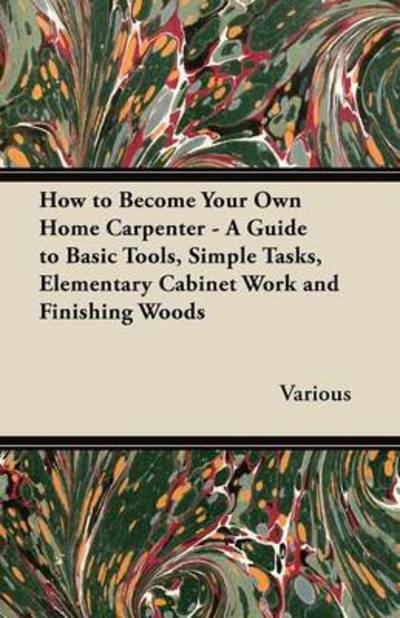 How to Become Your Own Home Carpenter - a Guide to Basic Tools, Simple Tasks, Elementary Cabinet Work and Finishing Woods - V/A - Books - Husband Press - 9781447444824 - January 18, 2012