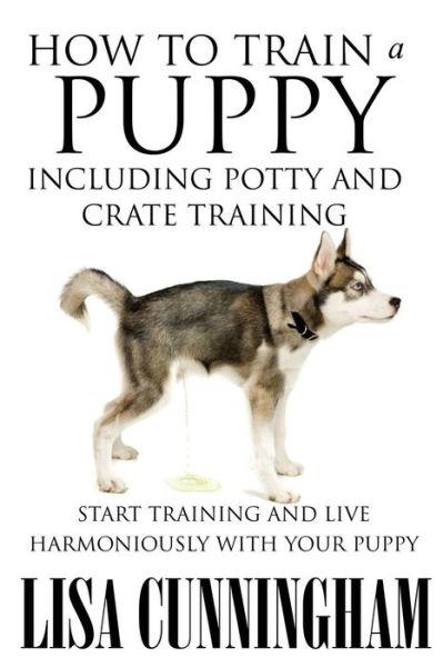 How to Train a Puppy Including Potty and Crate Training: Start Training and Live Harmoniously with Your Puppy - Lisa Cunningham - Livros - Speedy Publishing LLC - 9781634286824 - 27 de agosto de 2014