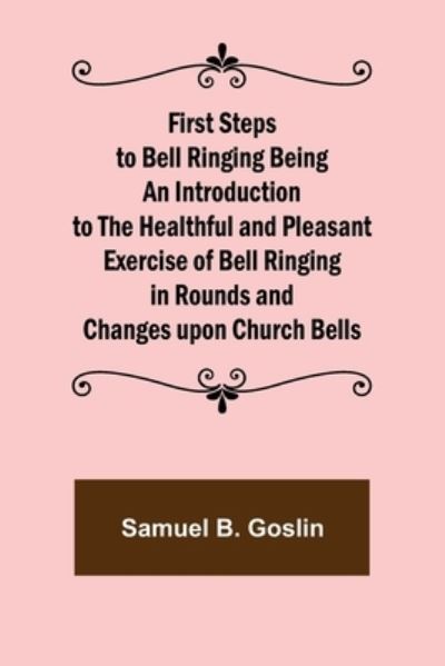 Cover for Samuel B. Goslin · First Steps to Bell Ringing Being an Introduction to the Healthful and Pleasant Exercise of Bell Ringing in Rounds and Changes upon Church Bells (Paperback Book) (2021)