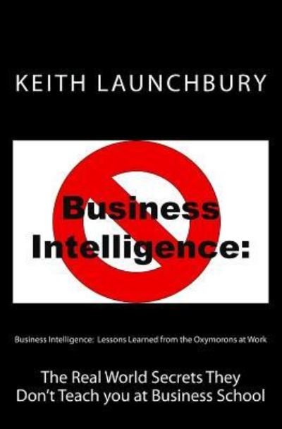 Mr Keith J Launchbury · Business Intelligence: Lessons Learned from the Oxymorons at Work: the Real World Secrets They Don't Teach You at Business School (Pocketbok) (2012)