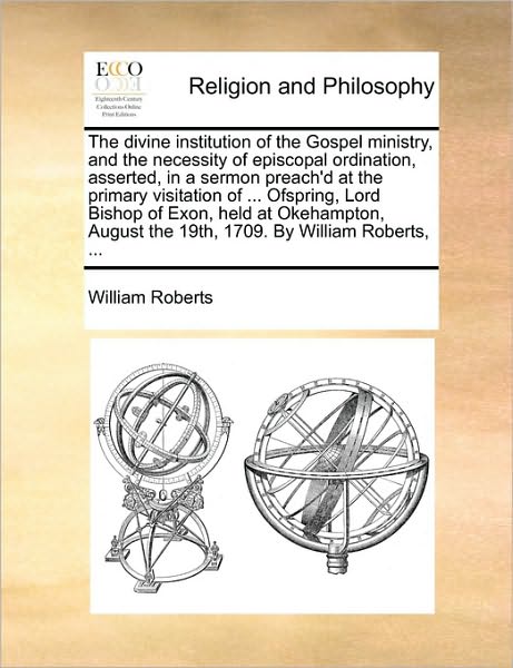 Cover for William Roberts · The Divine Institution of the Gospel Ministry, and the Necessity of Episcopal Ordination, Asserted, in a Sermon Preach'd at the Primary Visitation of ... (Taschenbuch) (2010)