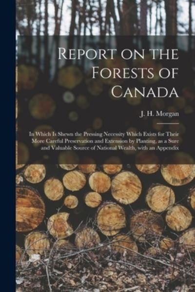 Cover for J H (Joseph Henry) B 1829 Morgan · Report on the Forests of Canada: in Which is Shewn the Pressing Necessity Which Exists for Their More Careful Preservation and Extension by Planting, as a Sure and Valuable Source of National Wealth, With an Appendix (Pocketbok) (2021)