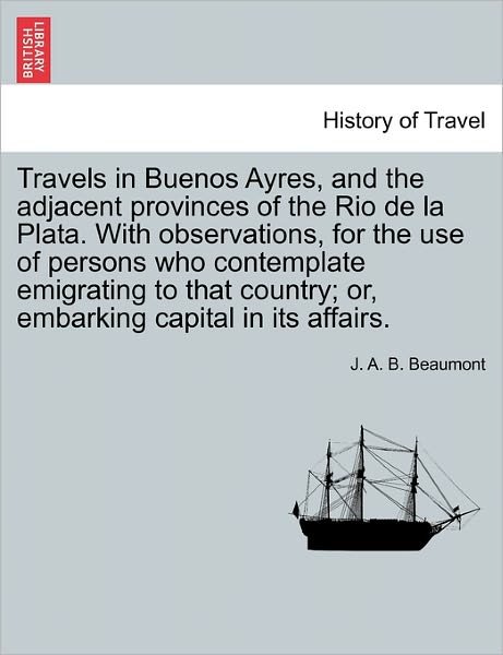 Cover for J a B Beaumont · Travels in Buenos Ayres, and the Adjacent Provinces of the Rio De La Plata. with Observations, for the Use of Persons Who Contemplate Emigrating to Th (Paperback Book) (2011)