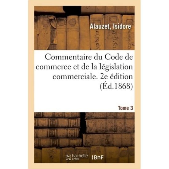 Commentaire Du Code de Commerce Et de la Legislation Commerciale. Tome 3 - Isidore Alauzet - Books - Hachette Livre - BNF - 9782329060828 - September 1, 2018