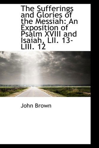 Cover for John Brown · The Sufferings and Glories of the Messiah: an Exposition of Psalm Xviii and Isaiah, Lii. 13-liii. 12 (Hardcover Book) (2009)