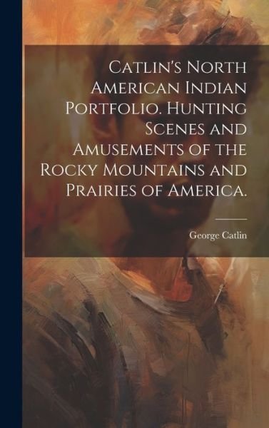 Cover for George 1796-1872 Catlin · Catlin's North American Indian Portfolio. Hunting Scenes and Amusements of the Rocky Mountains and Prairies of America (Book) (2023)