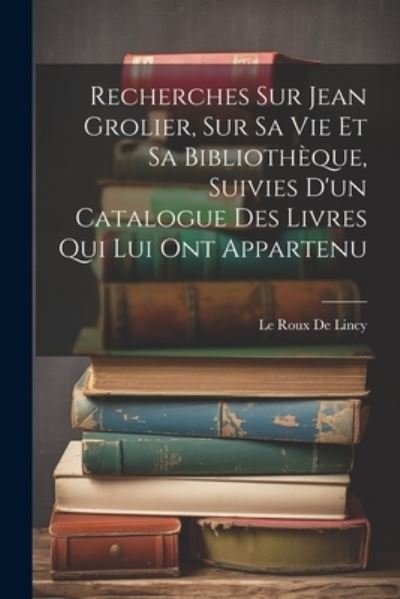 Cover for Le Roux De Lincy · Recherches Sur Jean Grolier, Sur Sa Vie et Sa Bibliothèque, Suivies d'un Catalogue des Livres Qui Lui Ont Appartenu (Book) (2023)