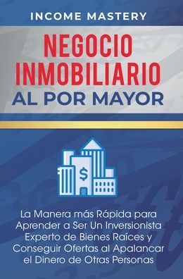 Negocio Inmobiliario al por Mayor: La manera mas Rapida para Aprender a ser un Inversionista Experto de Bienes Raices y Conseguir Ofertas al Apalancar el Dinero de Otras Personas - Income Mastery - Książki - Kazravan Enterprises LLC - 9781647771829 - 30 grudnia 2019