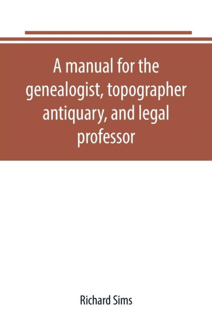Cover for Richard Sims · A manual for the genealogist, topographer, antiquary, and legal professor, consising of descriptions of public records; parochial and other registers; wills; county and family histories; heraldic collections in public libraries, etc. (Paperback Book) (2019)