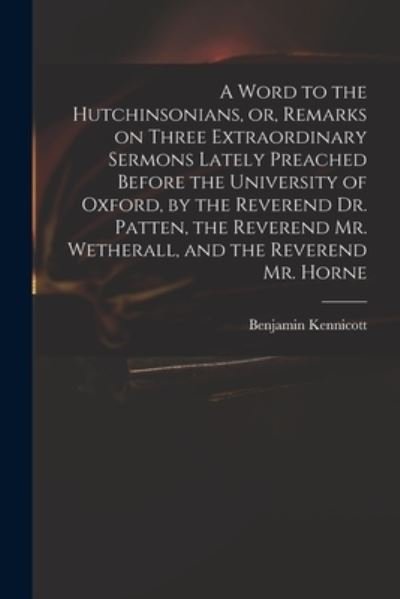 A Word to the Hutchinsonians, or, Remarks on Three Extraordinary Sermons Lately Preached Before the University of Oxford, by the Reverend Dr. Patten, the Reverend Mr. Wetherall, and the Reverend Mr. Horne - Benjamin 1718-1783 Kennicott - Books - Legare Street Press - 9781014229830 - September 9, 2021