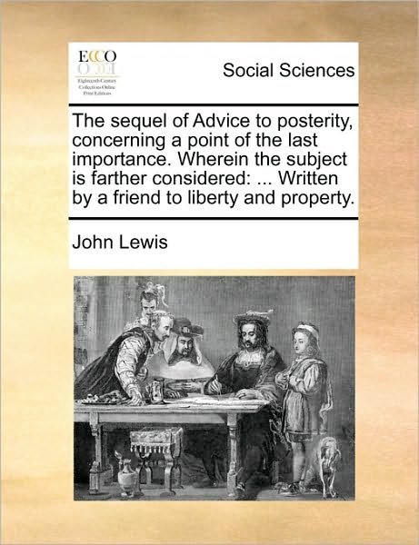 The Sequel of Advice to Posterity, Concerning a Point of the Last Importance. Wherein the Subject is Farther Considered: Written by a Friend to Liberty an - John Lewis - Boeken - Gale Ecco, Print Editions - 9781170480830 - 29 mei 2010