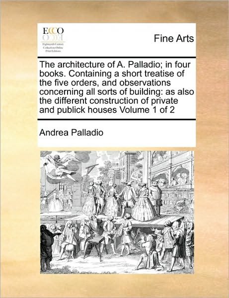 Cover for Andrea Palladio · The Architecture of A. Palladio; in Four Books. Containing a Short Treatise of the Five Orders, and Observations Concerning All Sorts of Building: As Also (Taschenbuch) (2010)