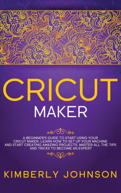 Cover for Kimberly Johnson · Cricut Maker: A Beginner's Guide to Start Using your Cricut Maker. Learn How to Set Up your Machine and Start Creating Amazing Projects. Master All the Tips and Tricks to Become an Expert (Hardcover Book) (2021)