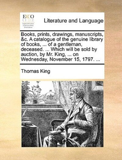 Cover for Thomas King · Books, Prints, Drawings, Manuscripts, &amp;c. a Catalogue of the Genuine Library of Books, ... of a Gentleman, Deceased. ... Which Will Be Sold by Auction (Paperback Book) (2010)