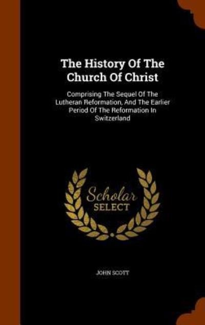 Cover for John Scott · The History Of The Church Of Christ Comprising The Sequel Of The Lutheran Reformation, And The Earlier Period Of The Reformation In Switzerland (Hardcover Book) (2015)