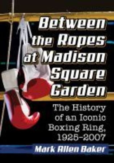 Cover for Mark Allen Baker · Between the Ropes at Madison Square Garden: The History of an Iconic Boxing Ring, 1925-2007 (Paperback Book) (2019)