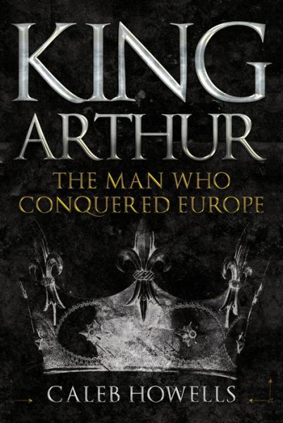 Cover for Caleb Howells · King Arthur: The Man Who Conquered Europe (Hardcover Book) (2019)