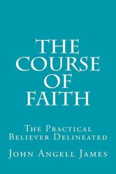 The Course of Faith : The Practical Believer Delineated - John Angell James - Books - CreateSpace Independent Publishing Platf - 9781532989834 - April 29, 2016