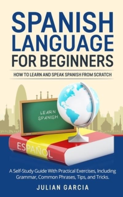 Cover for Julian Garcia · Spanish Language for Beginners: How to Learn and Speak Spanish From Scratch. A Self-Study Guide With Practical Exercises, Including Grammar, Common Phrases, Tips, and Tricks. (Hardcover Book) (2021)