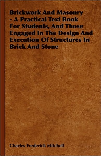 Brickwork and Masonry - a Practical Text Book for Students, and Those Engaged in the Design and Execution of Structures in Brick and Stone - Charles Frederick Mitchell - Books - Ferrero Press - 9781444648836 - September 14, 2009