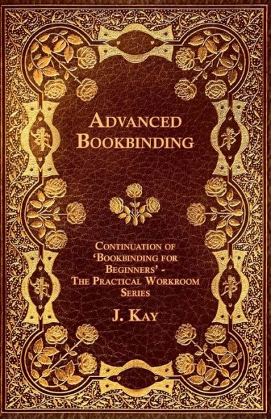 Advanced Bookbinding - Continuation of 'Bookbinding for Beginners' - The Practical Workroom Series - J. Kay - Books - Read Books - 9781447436836 - October 28, 2011