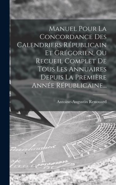 Cover for Antoine Augustin Renouard · Manuel Pour la Concordance des Calendriers Républicain et Grégorien, Ou Recueil Complet de Tous les Annuaires Depuis la Première Année Républicaine... (Book) (2022)