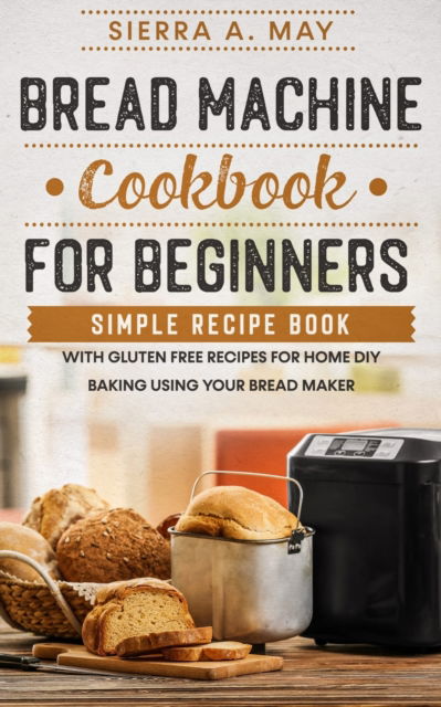 Cover for Sierra a May · Bread Machine Cookbook For Beginners: Simple Recipe Book With Gluten Free Recipes For Home DIY Baking Using Your Bread Maker (Paperback Book) (2020)