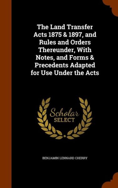 Cover for Benjamin Lennard Cherry · The Land Transfer Acts 1875 &amp; 1897, and Rules and Orders Thereunder, with Notes, and Forms &amp; Precedents Adapted for Use Under the Acts (Hardcover Book) (2015)