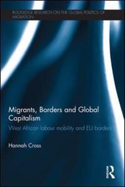 Cover for Cross, Hannah (Lecturer, International Political Economy, Politics Department, University of Manchester, UK.) · Migrants, Borders and Global Capitalism: West African Labour Mobility and EU Borders - Routledge Research on the Global Politics of Migration (Paperback Book) (2016)