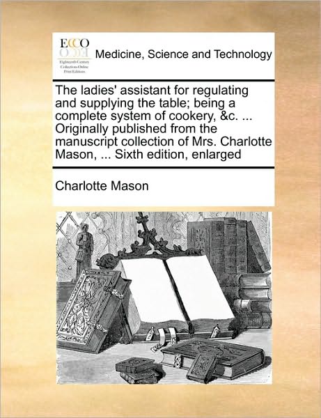 Cover for Charlotte Mason · The Ladies' Assistant for Regulating and Supplying the Table; Being a Complete System of Cookery, &amp;c. ... Originally Published from the Manuscript Collect (Paperback Book) (2010)