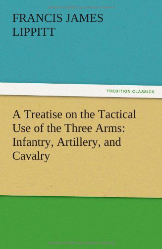 A Treatise on the Tactical Use of the Three Arms: Infantry, Artillery, and Cavalry - Francis J. Lippitt - Books - TREDITION CLASSICS - 9783847213840 - December 12, 2012