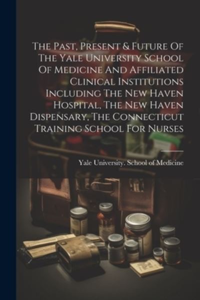 Cover for Yale University School of Medicine · Past, Present &amp; Future of the Yale University School of Medicine and Affiliated Clinical Institutions Including the New Haven Hospital, the New Haven Dispensary, the Connecticut Training School for Nurses (Book) (2023)