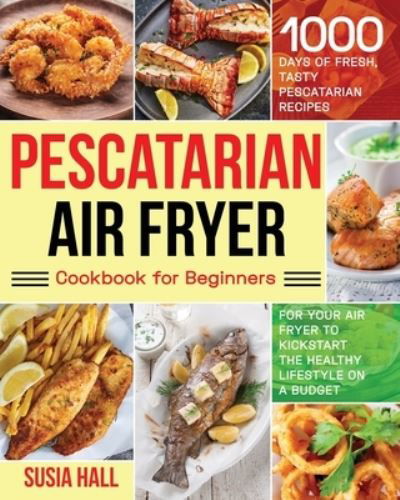Cover for Susia Hall · Pescatarian Air Fryer Cookbook for Beginners: 1000 Days of Fresh, Tasty Pescatarian Recipes for Your Air Fryer to Kickstart The Healthy Lifestyle on A Budget (Paperback Book) (2021)
