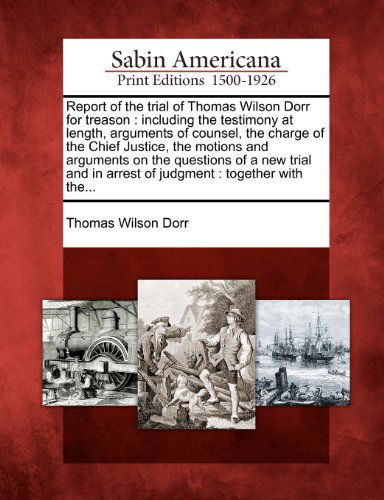 Cover for Thomas Wilson Dorr · Report of the Trial of Thomas Wilson Dorr for Treason: Including the Testimony at Length, Arguments of Counsel, the Charge of the Chief Justice, the ... in Arrest of Judgment : Together with The... (Paperback Book) (2012)