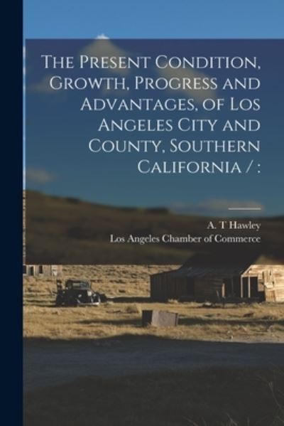 Cover for A T Hawley · The Present Condition, Growth, Progress and Advantages, of Los Angeles City and County, Southern California / (Paperback Book) (2021)