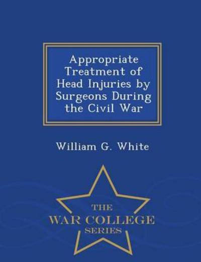 Cover for William G White · Appropriate Treatment of Head Injuries by Surgeons During the Civil War - War College Series (Pocketbok) (2015)