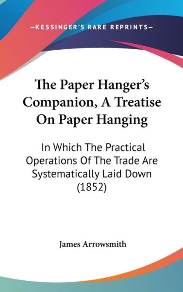 Cover for James Arrowsmith · The Paper Hanger's Companion, a Treatise on Paper Hanging: in Which the Practical Operations of the Trade Are Systematically Laid Down (1852) (Hardcover Book) (2008)