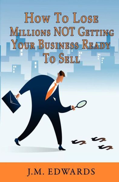 How to Lose Millions Not Getting Your Business Ready to Sell - J M Edwards - Książki - Createspace - 9781453727843 - 23 lipca 2010