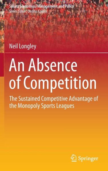 Cover for Neil Longley · An Absence of Competition: The Sustained Competitive Advantage of the Monopoly Sports Leagues - Sports Economics, Management and Policy (Hardcover Book) [2013 edition] (2013)