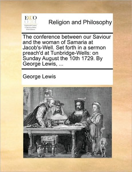 The Conference Between Our Saviour and the Woman of Samaria at Jacob's-well. Set Forth in a Sermon Preach'd at Tunbridge-wells: on Sunday August the 10th - George Lewis - Bøker - Gale Ecco, Print Editions - 9781170001844 - 10. juni 2010