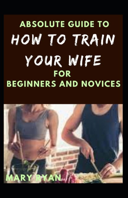 Cover for Mary Ryan · Absolute Guide To How To Train Your Wife For Beginners And Novices (Paperback Book) (2021)