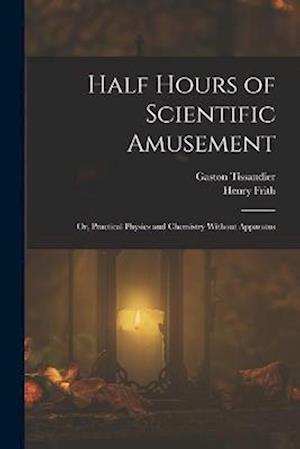 Cover for Henry Frith · Half Hours of Scientific Amusement; or, Practical Physics and Chemistry Without Apparatus (Bok) (2022)