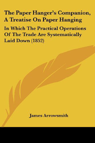 Cover for James Arrowsmith · The Paper Hanger's Companion, a Treatise on Paper Hanging: in Which the Practical Operations of the Trade Are Systematically Laid Down (1852) (Paperback Book) (2008)