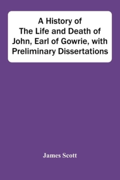 Cover for James Scott · A History Of The Life And Death Of John, Earl Of Gowrie, With Preliminary Dissertations (Taschenbuch) (2021)