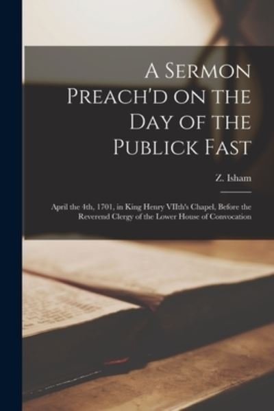 A Sermon Preach'd on the Day of the Publick Fast: April the 4th, 1701, in King Henry VIIth's Chapel, Before the Reverend Clergy of the Lower House of Convocation - Z (Zacheus) 1651-1705 Isham - Books - Legare Street Press - 9781014878847 - September 9, 2021