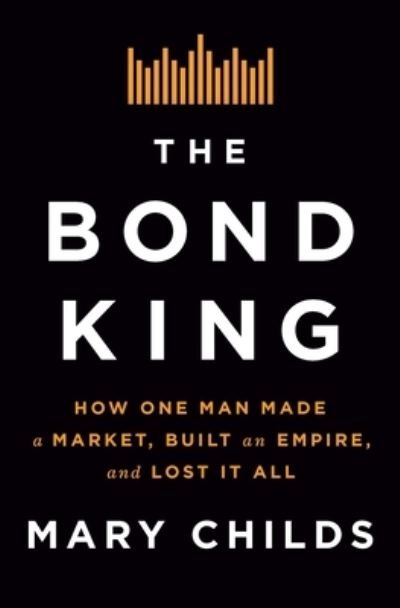 Cover for Mary Childs · The Bond King: How One Man Made a Market, Built an Empire, and Lost It All (Hardcover Book) (2022)