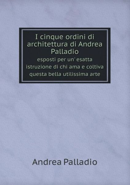 Cover for Andrea Palladio · I Cinque Ordini Di Architettura Di Andrea Palladio Esposti Per Un' Esatta Istruzione Di Chi Ama E Coltiva Questa Bella Utilissima Arte (Paperback Book) [Italian edition] (2014)